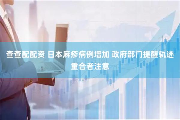 查查配配资 日本麻疹病例增加 政府部门提醒轨迹重合者注意
