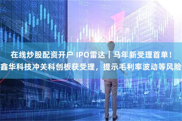 在线炒股配资开户 IPO雷达｜马年新受理首单！鑫华科技冲关科创板获受理，提示毛利率波动等风险