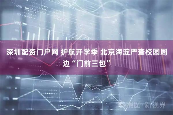 深圳配资门户网 护航开学季 北京海淀严查校园周边“门前三包”