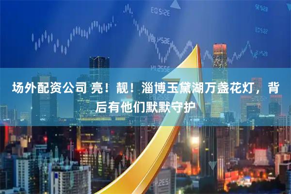 场外配资公司 亮！靓！淄博玉黛湖万盏花灯，背后有他们默默守护