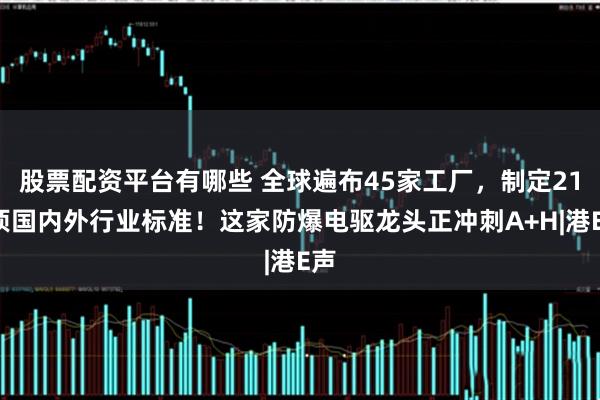 股票配资平台有哪些 全球遍布45家工厂，制定210项国内外行业标准！这家防爆电驱龙头正冲刺A+H|港E声