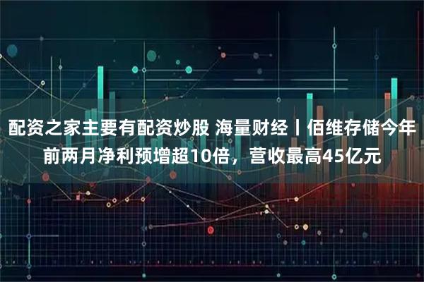 配资之家主要有配资炒股 海量财经丨佰维存储今年前两月净利预增超10倍，营收最高45亿元