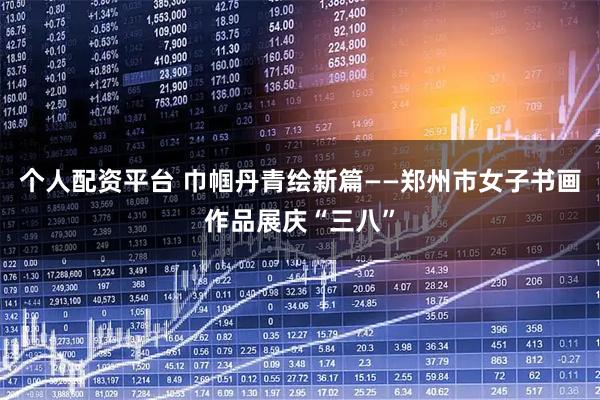 个人配资平台 巾帼丹青绘新篇——郑州市女子书画作品展庆“三八”