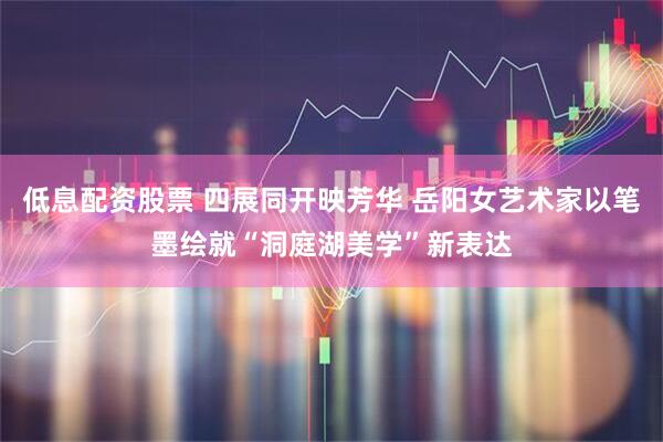 低息配资股票 四展同开映芳华 岳阳女艺术家以笔墨绘就“洞庭湖美学”新表达