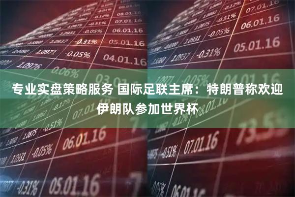 专业实盘策略服务 国际足联主席：特朗普称欢迎伊朗队参加世界杯