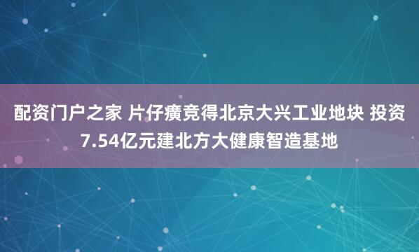 配资门户之家 片仔癀竞得北京大兴工业地块 投资7.54亿元建北方大健康智造基地