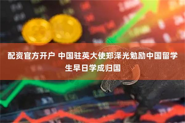 配资官方开户 中国驻英大使郑泽光勉励中国留学生早日学成归国