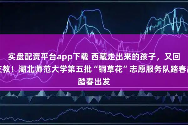 实盘配资平台app下载 西藏走出来的孩子，又回藏支教！湖北师范大学第五批“铜草花”志愿服务队踏春出发