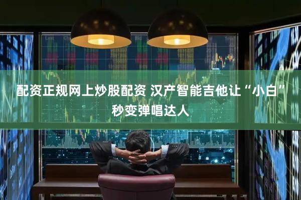 配资正规网上炒股配资 汉产智能吉他让“小白”秒变弹唱达人