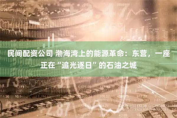 民间配资公司 渤海湾上的能源革命：东营，一座正在“追光逐日”的石油之城
