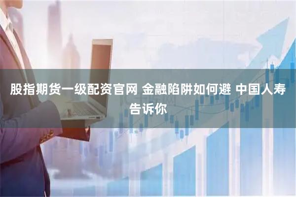 股指期货一级配资官网 金融陷阱如何避 中国人寿告诉你