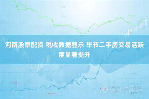 河南股票配资 税收数据显示 毕节二手房交易活跃度显著提升