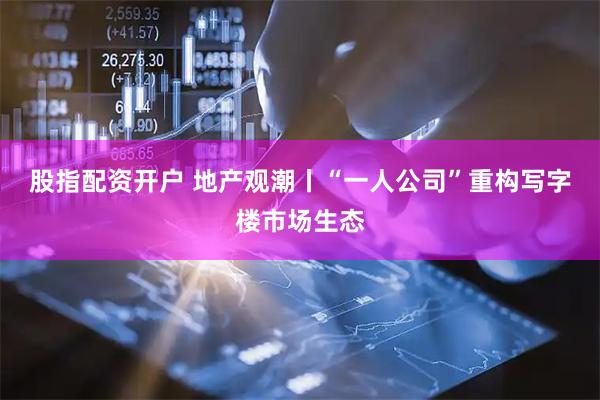股指配资开户 地产观潮丨“一人公司”重构写字楼市场生态