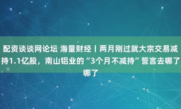 配资谈谈网论坛 海量财经丨两月刚过就大宗交易减持1.1亿股，南山铝业的“3个月不减持”誓言去哪了