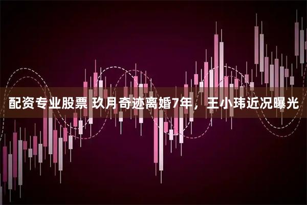 配资专业股票 玖月奇迹离婚7年，王小玮近况曝光