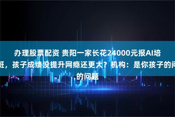 办理股票配资 贵阳一家长花24000元报AI培训班，孩子成绩没提升网瘾还更大？机构：是你孩子的问题