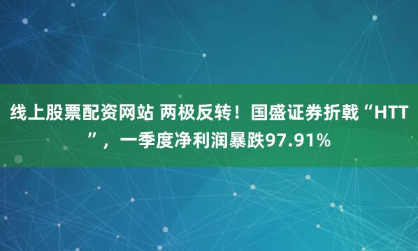 线上股票配资网站 两极反转！国盛证券折戟“HTT”，一季度净利润暴跌97.91%