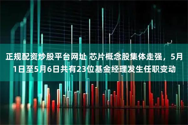 正规配资炒股平台网址 芯片概念股集体走强，5月1日至5月6日共有23位基金经理发生任职变动