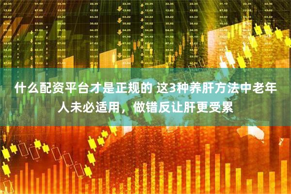 什么配资平台才是正规的 这3种养肝方法中老年人未必适用，做错反让肝更受累