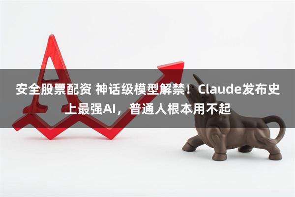 安全股票配资 神话级模型解禁！Claude发布史上最强AI，普通人根本用不起