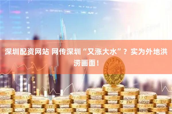 深圳配资网站 网传深圳“又涨大水”？实为外地洪涝画面！