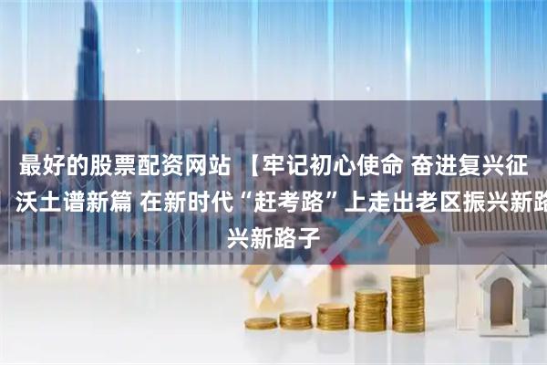 最好的股票配资网站 【牢记初心使命 奋进复兴征程】沃土谱新篇 在新时代“赶考路”上走出老区振兴新路子