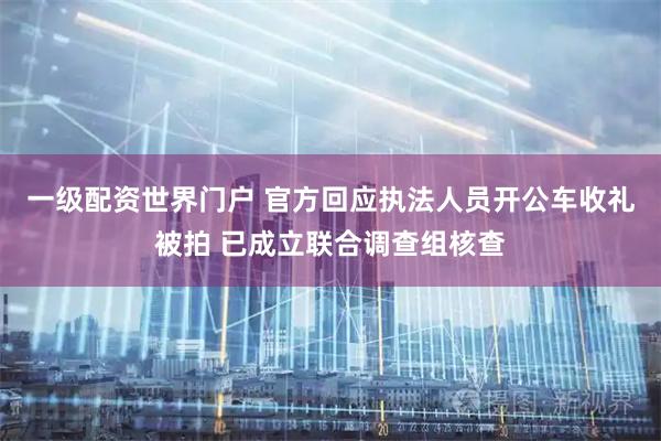 一级配资世界门户 官方回应执法人员开公车收礼被拍 已成立联合调查组核查
