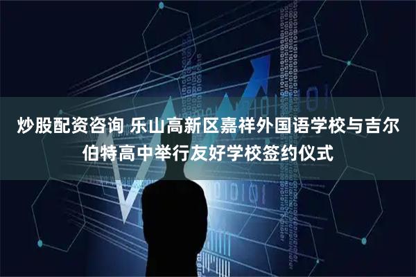 炒股配资咨询 乐山高新区嘉祥外国语学校与吉尔伯特高中举行友好学校签约仪式