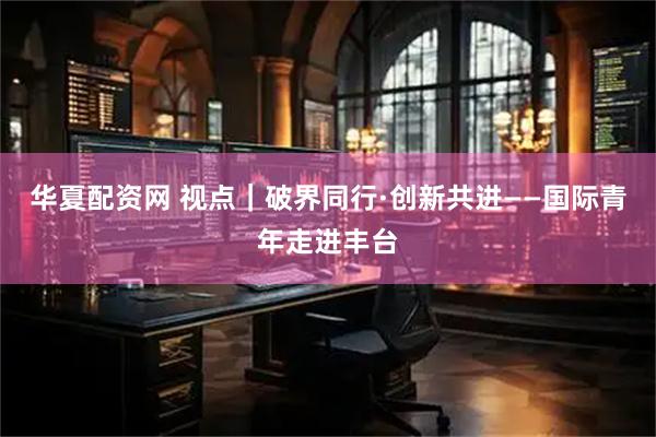 华夏配资网 视点｜破界同行·创新共进——国际青年走进丰台